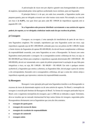 20
A pulverização de riscos tem por objetivo garantir uma homogeneidade de carteira
de negócios, representada pelas várias apólices acobertando riscos similares, para um Segurador.
O princípio básico é o de que, em cada risco assumido, a Seguradora recebe uma
pequena quantia, para ser obrigada a ressarcir um valor muitas vezes maior. Por exemplo, se a taxa de
um risco é de 0,10%, isso quer dizer que para cada R$ 1.000,00 de importância segurada está se
pagando R$ 1,00.
Se a Seguradora não procurar distribuir corretamente a sua carteira de seguros
poderá, de repente, se ver obrigada a indenizar muito mais do que recebeu de prêmio.
j) Cosseguro
Cosseguro, ou co-seguro, é uma operação de transferência de parte de um risco a
uma Seguradora congênere. Por exemplo, suponhamos que uma Seguradora aceite um risco, cuja
importância segurada seja de R$ 1.000.000,00, cobrando para isso um prêmio de R$ 1.000,00. Sendo
o limite técnico da Seguradora de apenas R$ 600.000,00, ela deverá buscar complementar a diferença
da responsabilidade assumida, com outra Seguradora ou com o Ressegurador. Se buscar com outra
Seguradora estará praticando o cosseguro. Se a cosseguradora aceitar a diferença de risco, ou seja, os
R$ 400.000,00 que faltam para completar a importância segurada determinada (R$ 1.000.000,00 - R$
600.000,00), deverá ser remunerada com a parte do prêmio proporcional à aceitação do que falta para
integralizar o risco, ou seja, R$ 1.000,00 - R$ 600,00 = R$ 400,00. Em todo e qualquer sinistro
acobertável, a Seguradora que emitiu a cobertura, ou Seguradora líder, deverá pagar a parte do sinistro
a ela correspondente, buscando com a cosseguradora a diferença, até que a soma dos valores atinja a
importância segurada, que representa o máximo de responsabilidade assumida.
k) Resseguro
Resseguro é uma operação pela qual uma Seguradora transfere a um Ressegurador os
excessos de riscos de determinado negócio ou de uma carteira de seguros. No Brasil, o monopólio do
resseguro é exercido pelo Instituto de Resseguros do Brasil. As formas de resseguro praticadas hoje no
Brasil, com o organismo monopolista do resseguro, que é o IRB são as indicadas a seguir. Entretanto,
deve-se ressaltar que no mercado internacional há hoje outras formas de resseguro, negociadas pelos
Resseguradores diretamente com as Seguradoras que com eles têm contratos:
• resseguro de quota parte
• resseguro de excesso de danos
• resseguro de excedente de responsabilidade
• resseguro de catástrofe
• resseguro misto
 
