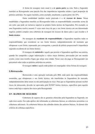 21
A forma de resseguro mais usual é a de quota parte ou cota. Nela o Segurador
transfere ao Ressegurador uma parcela fixa das importâncias seguradas retidas e igual proporção de
prêmios auferidos. No seguro incêndio, como exemplo, atualmente, a quota parte é de 25%.
Outra modalidade também muito praticada é a de excesso de danos. Nessa
modalidade a Seguradora transfere ao Ressegurador todas as responsabilidades assumidas acima de
um valor, que pode ser inclusive superior ao próprio limite técnico da Seguradora. Por exemplo, se
uma Seguradora resolve assumir 5 vezes mais risco do que o seu limite técnico em um determinado
negócio, poderá comprar uma cobertura de resseguro de excesso de danos para o que exceder a 1
limite técnico.
No resseguro de excedente de responsabilidade a Seguradora transfere todas as
responsabilidades que excederem ao seu limite técnico, independentemente do montante que
ultrapassar a esse limite, repassando, por conseguinte, a parcela de prêmio proporcional à importância
segurada excedente de seu limite técnico.
O resseguro de catástrofe é aquele que permite à Seguradora equilibrar sua carteira,
quando for compelida a pagar indenizações a vários riscos distintos, provocadas por um mesmo
evento, como uma tromba d’água que atinja uma cidade. Nesse caso ela paga ao Ressegurador um
percentual sobre todos os prêmios auferidos na carteira.
O resseguro misto é aquele onde podem ser empregadas várias formas de resseguro.
l) Retrocessão
Retrocessão é uma operação realizada pelo IRB, onde parte das responsabilidades
assumidas, que ultrapassem o seu limite técnico, são transferidas às Seguradoras do mercado,
independentemente delas terem ou não participação no risco. Para que as Seguradoras possam receber
riscos da retrocessão, deverão ter aprovados pela SUSEP limites técnicos, específicos para aqueles
ramos onde haja o repasse dos riscos pelo Ressegurador.
I.9 - RAMOS DE SEGUROS
Coberturas de seguros são as garantias oferecidas pela Seguradora ao Segurado, em
cada risco aceito. Em cada apólice são informadas as coberturas básicas, as coberturas acessórias e as
coberturas adicionais. As coberturas básicas são cobradas dentro dos prêmios básicos. As demais têm
critérios de cobrança específicos.
 