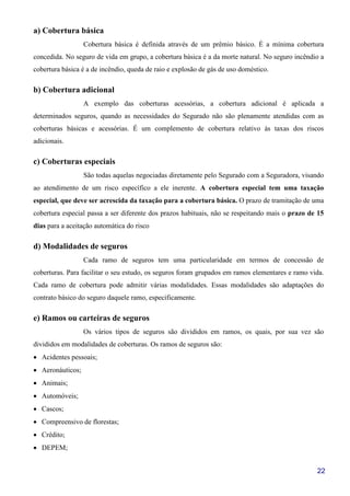 22
a) Cobertura básica
Cobertura básica é definida através de um prêmio básico. É a mínima cobertura
concedida. No seguro de vida em grupo, a cobertura básica é a da morte natural. No seguro incêndio a
cobertura básica é a de incêndio, queda de raio e explosão de gás de uso doméstico.
b) Cobertura adicional
A exemplo das coberturas acessórias, a cobertura adicional é aplicada a
determinados seguros, quando as necessidades do Segurado não são plenamente atendidas com as
coberturas básicas e acessórias. É um complemento de cobertura relativo às taxas dos riscos
adicionais.
c) Coberturas especiais
São todas aquelas negociadas diretamente pelo Segurado com a Seguradora, visando
ao atendimento de um risco específico a ele inerente. A cobertura especial tem uma taxação
especial, que deve ser acrescida da taxação para a cobertura básica. O prazo de tramitação de uma
cobertura especial passa a ser diferente dos prazos habituais, não se respeitando mais o prazo de 15
dias para a aceitação automática do risco
d) Modalidades de seguros
Cada ramo de seguros tem uma particularidade em termos de concessão de
coberturas. Para facilitar o seu estudo, os seguros foram grupados em ramos elementares e ramo vida.
Cada ramo de cobertura pode admitir várias modalidades. Essas modalidades são adaptações do
contrato básico do seguro daquele ramo, especificamente.
e) Ramos ou carteiras de seguros
Os vários tipos de seguros são divididos em ramos, os quais, por sua vez são
divididos em modalidades de coberturas. Os ramos de seguros são:
• Acidentes pessoais;
• Aeronáuticos;
• Animais;
• Automóveis;
• Cascos;
• Compreensivo de florestas;
• Crédito;
• DEPEM;
 