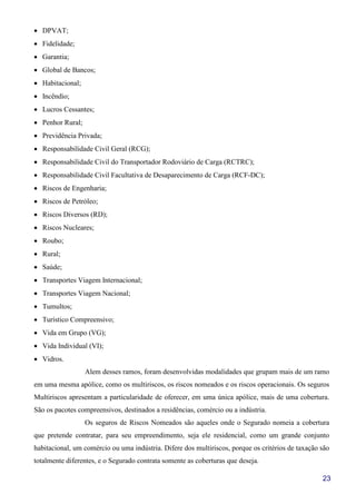 23
• DPVAT;
• Fidelidade;
• Garantia;
• Global de Bancos;
• Habitacional;
• Incêndio;
• Lucros Cessantes;
• Penhor Rural;
• Previdência Privada;
• Responsabilidade Civil Geral (RCG);
• Responsabilidade Civil do Transportador Rodoviário de Carga (RCTRC);
• Responsabilidade Civil Facultativa de Desaparecimento de Carga (RCF-DC);
• Riscos de Engenharia;
• Riscos de Petróleo;
• Riscos Diversos (RD);
• Riscos Nucleares;
• Roubo;
• Rural;
• Saúde;
• Transportes Viagem Internacional;
• Transportes Viagem Nacional;
• Tumultos;
• Turístico Compreensivo;
• Vida em Grupo (VG);
• Vida Individual (VI);
• Vidros.
Alem desses ramos, foram desenvolvidas modalidades que grupam mais de um ramo
em uma mesma apólice, como os multiriscos, os riscos nomeados e os riscos operacionais. Os seguros
Multiriscos apresentam a particularidade de oferecer, em uma única apólice, mais de uma cobertura.
São os pacotes compreensivos, destinados a residências, comércio ou a indústria.
Os seguros de Riscos Nomeados são aqueles onde o Segurado nomeia a cobertura
que pretende contratar, para seu empreendimento, seja ele residencial, como um grande conjunto
habitacional, um comércio ou uma indústria. Difere dos multiriscos, porque os critérios de taxação são
totalmente diferentes, e o Segurado contrata somente as coberturas que deseja.
 