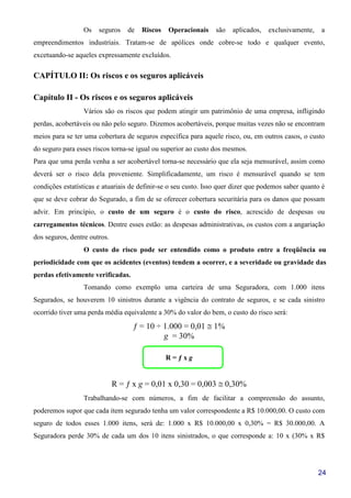24
Os seguros de Riscos Operacionais são aplicados, exclusivamente, a
empreendimentos industriais. Tratam-se de apólices onde cobre-se todo e qualquer evento,
excetuando-se aqueles expressamente excluídos.
CAPÍTULO II: Os riscos e os seguros aplicáveis
Capítulo II - Os riscos e os seguros aplicáveis
Vários são os riscos que podem atingir um patrimônio de uma empresa, infligindo
perdas, acobertáveis ou não pelo seguro. Dizemos acobertáveis, porque muitas vezes não se encontram
meios para se ter uma cobertura de seguros específica para aquele risco, ou, em outros casos, o custo
do seguro para esses riscos torna-se igual ou superior ao custo dos mesmos.
Para que uma perda venha a ser acobertável torna-se necessário que ela seja mensurável, assim como
deverá ser o risco dela proveniente. Simplificadamente, um risco é mensurável quando se tem
condições estatísticas e atuariais de definir-se o seu custo. Isso quer dizer que podemos saber quanto é
que se deve cobrar do Segurado, a fim de se oferecer cobertura securitária para os danos que possam
advir. Em princípio, o custo de um seguro é o custo do risco, acrescido de despesas ou
carregamentos técnicos. Dentre esses estão: as despesas administrativas, os custos com a angariação
dos seguros, dentre outros.
O custo do risco pode ser entendido como o produto entre a freqüência ou
periodicidade com que os acidentes (eventos) tendem a ocorrer, e a severidade ou gravidade das
perdas efetivamente verificadas.
Tomando como exemplo uma carteira de uma Seguradora, com 1.000 itens
Segurados, se houverem 10 sinistros durante a vigência do contrato de seguros, e se cada sinistro
ocorrido tiver uma perda média equivalente a 30% do valor do bem, o custo do risco será:
ƒ = 10 ÷ 1.000 = 0,01 ≅ 1%
g = 30%
R = ƒ x g
R = ƒ x g = 0,01 x 0,30 = 0,003 ≅ 0,30%
Trabalhando-se com números, a fim de facilitar a compreensão do assunto,
poderemos supor que cada item segurado tenha um valor correspondente a R$ 10.000,00. O custo com
seguro de todos esses 1.000 itens, será de: 1.000 x R$ 10.000,00 x 0,30% = R$ 30.000,00. A
Seguradora perde 30% de cada um dos 10 itens sinistrados, o que corresponde a: 10 x (30% x R$
 