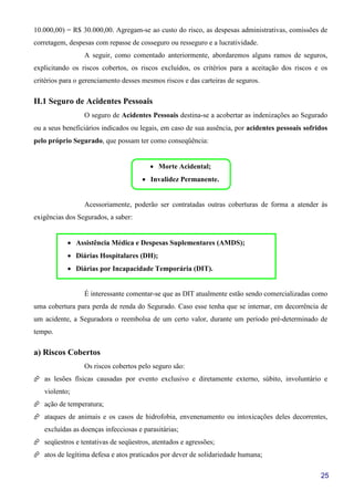 25
10.000,00) = R$ 30.000,00. Agregam-se ao custo do risco, as despesas administrativas, comissões de
corretagem, despesas com repasse de cosseguro ou resseguro e a lucratividade.
A seguir, como comentado anteriormente, abordaremos alguns ramos de seguros,
explicitando os riscos cobertos, os riscos excluídos, os critérios para a aceitação dos riscos e os
critérios para o gerenciamento desses mesmos riscos e das carteiras de seguros.
II.1 Seguro de Acidentes Pessoais
O seguro de Acidentes Pessoais destina-se a acobertar as indenizações ao Segurado
ou a seus beneficiários indicados ou legais, em caso de sua ausência, por acidentes pessoais sofridos
pelo próprio Segurado, que possam ter como conseqüência:
• Morte Acidental;
• Invalidez Permanente.
Acessoriamente, poderão ser contratadas outras coberturas de forma a atender às
exigências dos Segurados, a saber:
• Assistência Médica e Despesas Suplementares (AMDS);
• Diárias Hospitalares (DH);
• Diárias por Incapacidade Temporária (DIT).
É interessante comentar-se que as DIT atualmente estão sendo comercializadas como
uma cobertura para perda de renda do Segurado. Caso esse tenha que se internar, em decorrência de
um acidente, a Seguradora o reembolsa de um certo valor, durante um período pré-determinado de
tempo.
a) Riscos Cobertos
Os riscos cobertos pelo seguro são:
as lesões físicas causadas por evento exclusivo e diretamente externo, súbito, involuntário e
violento;
ação de temperatura;
ataques de animais e os casos de hidrofobia, envenenamento ou intoxicações deles decorrentes,
excluídas as doenças infecciosas e parasitárias;
seqüestros e tentativas de seqüestros, atentados e agressões;
atos de legítima defesa e atos praticados por dever de solidariedade humana;
 