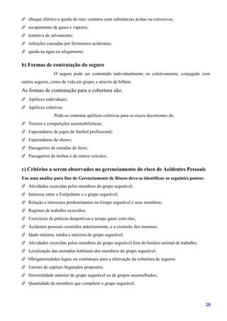 26
choque elétrico e queda de raio; contatos com substâncias ácidas ou corrosivas;
escapamento de gases e vapores;
tentativa de salvamento;
infecções causadas por ferimentos acidentais;
queda na água ou afogamento.
b) Formas de contratação do seguro
O seguro pode ser contratado individualmente ou coletivamente, conjugado com
outros seguros, como de vida em grupo, e através de bilhete
As formas de contratação para a cobertura são:
Apólices individuais;
Apólices coletivas.
Pode-se contratar apólices coletivas para os riscos decorrentes de:
Treinos e competições automobilísticas;
Espectadores de jogos de futebol profissional;
Espectadores de shows;
Passageiros de estradas de ferro;
Passageiros de ônibus e de outros veículos.
c) Critérios a serem observados no gerenciamento do risco de Acidentes Pessoais
Em uma análise para fins de Gerenciamento de Riscos deve-se identificar os seguintes pontos:
Atividades exercidas pelos membros do grupo segurável;
Interesse entre o Estipulante e o grupo segurável;
Relação e interesses predominantes no Grupo segurável e seus membros;
Regimes de trabalho exercidos;
Exercícios de práticas desportivas e tempo gasto com elas;
Acidentes pessoais ocorridos anteriormente, e a extensão dos mesmos;
Idade mínima, média e máxima do grupo segurável;
Atividades exercidas pelos membros do grupo segurável fora do horário normal de trabalho;
Localização das moradias habituais dos membros do grupo segurável;
Obrigatoriedades legais ou contratuais para a efetivação da cobertura de seguros:
Limites de capitais Segurados propostos;
Sinistralidade anterior do grupo segurável ou de grupos assemelhados;
Quantidade de membros que compõem o grupo segurável.
 