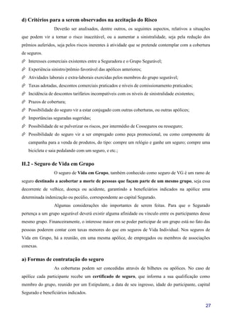27
d) Critérios para a serem observados na aceitação do Risco
Deverão ser analisados, dentre outros, os seguintes aspectos, relativos a situações
que podem vir a tornar o risco inaceitável, ou a aumentar a sinistralidade, seja pela redução dos
prêmios auferidos, seja pelos riscos inerentes à atividade que se pretende contemplar com a cobertura
de seguros.
Interesses comerciais existentes entre a Seguradora e o Grupo Segurável;
Experiência sinistro/prêmio favorável das apólices anteriores;
Atividades laborais e extra-laborais exercidas pelos membros do grupo segurável;
Taxas adotadas, descontos comerciais praticados e níveis de comissionamento praticados;
Incidência de descontos tarifários incompatíveis com os níveis de sinistralidade existentes;
Prazos de cobertura;
Possibilidade do seguro vir a estar conjugado com outras coberturas, ou outras apólices;
Importâncias seguradas sugeridas;
Possibilidade de se pulverizar os riscos, por intermédio de Cosseguros ou resseguro;
Possibilidade do seguro vir a ser empregado como peça promocional, ou como componente de
campanha para a venda de produtos, do tipo: compre um relógio e ganhe um seguro; compre uma
bicicleta e saia pedalando com um seguro, e etc.;
II.2 - Seguro de Vida em Grupo
O seguro de Vida em Grupo, também conhecido como seguro de VG é um ramo de
seguro destinado a acobertar a morte de pessoas que façam parte de um mesmo grupo, seja essa
decorrente de velhice, doença ou acidente, garantindo a beneficiários indicados na apólice uma
determinada indenização ou pecúlio, correspondente ao capital Segurado.
Algumas considerações são importantes de serem feitas. Para que o Segurado
pertença a um grupo segurável deverá existir alguma afinidade ou vínculo entre os participantes desse
mesmo grupo. Financeiramente, o interesse maior em se poder participar de um grupo está no fato das
pessoas poderem contar com taxas menores do que em seguros de Vida Individual. Nos seguros de
Vida em Grupo, há a reunião, em uma mesma apólice, de empregados ou membros de associações
conexas.
a) Formas de contratação do seguro
As coberturas podem ser concedidas através de bilhetes ou apólices. No caso de
apólice cada participante recebe um certificado de seguro, que informa a sua qualificação como
membro do grupo, reunido por um Estipulante, a data de seu ingresso, idade do participante, capital
Segurado e beneficiários indicados.
 