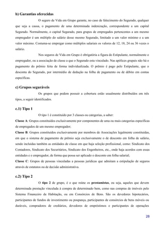 28
b) Garantias oferecidas
O seguro de Vida em Grupo garante, no caso de falecimento do Segurado, qualquer
que seja a causa, o pagamento de uma determinada indenização, correspondente a um capital
Segurado. Normalmente, o capital Segurado, para grupos de empregados pertencentes a um mesmo
empregador é um múltiplo do salário desse mesmo Segurado, limitado a um valor mínimo e a um
valor máximo. Costuma-se empregar como múltiplos salariais os valores de 12, 18, 24 ou 36 vezes o
salário.
Nos seguros de Vida em Grupo é obrigatória a figura do Estipulante, normalmente o
empregador, ou a associação de classe a que o Segurado esta vinculado. Nas apólices grupais não há o
pagamento do prêmio feita de forma individualizada. O prêmio é pago pelo Estipulante, que o
desconta do Segurado, por intermédio de dedução na folha de pagamento ou de débito em contas
específicas.
c) Grupos seguráveis
Os grupos que podem possuir a cobertura estão usualmente distribuídos em três
tipos, a seguir identificados.
c.1) Tipo 1
O tipo 1 é constituído por 3 classes ou categorias, a saber:
Classe A: Grupos constituídos exclusivamente por componentes de uma ou mais categorias específicas
de empregados de um mesmo empregador;
Classe B: Grupos constituídos exclusivamente por membros de Associações legalmente constituídas,
em que o sistema de pagamento de prêmio seja exclusivamente o de desconto em folha de salário,
sendo incluídas também as entidades de classe em que haja seleção profissional, como: Sindicato dos
Contadores, Sindicato dos Securitários, Sindicato dos Engenheiros, etc., onde haja acordos com essas
entidades e o empregador, de forma que possa ser aplicado o desconto em folha salarial;
Classe C: Grupos de pessoas vinculadas a pessoas jurídicas que admitam a estipulação de seguros
através de estatutos ou de decisão administrativa.
c.2) Tipo 2
O tipo 2 de grupo, é o que reúne os prestamistas, ou seja, aqueles que devem
determinada prestação vinculada à compra de determinado bem, como nas compras de imóveis pelo
Sistema Financeiro da Habitação, ou em Consórcios de Bens. São os devedores hipotecários,
participantes de fundos de investimento ou poupança, participantes de consórcios de bens móveis ou
duráveis, compradores de crediários, devedores de empréstimos e participantes de operações
 