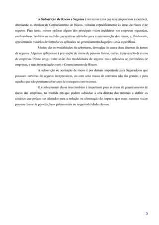 3
A Subscrição de Riscos e Seguros é um novo tema que nos propusemos a escrever,
abordando as técnicas de Gerenciamento de Riscos, voltadas especificamente às áreas de riscos e de
seguros. Para tanto, iremos enfocar alguns dos principais riscos incidentes nas empresas seguradas,
analisando-se também as medidas preventivas adotadas para a minimização dos riscos, e, finalmente,
apresentando modelos de formulários aplicados no gerenciamento daqueles riscos específicos.
Muitas são as modalidades de coberturas, derivadas de quase duas dezenas de ramos
de seguros. Algumas aplicam-se à prevenção de riscos de pessoas físicas, outras, à prevenção de riscos
de empresas. Neste artigo tratar-se-ão das modalidades de seguros mais aplicadas ao patrimônio de
empresas, e suas inter-relações com o Gerenciamento de Riscos.
A subscrição ou aceitação de riscos é por demais importante para Seguradoras que
possuam carteiras de seguros inexpressivas, ou com uma massa de contratos não tão grande, e para
aquelas que não possuem coberturas de resseguro convenientes.
O conhecimento dessa área também é importante para as áreas de gerenciamento de
riscos das empresas, na medida em que podem subsidiar a alta direção das mesmas a definir os
critérios que podem ser adotados para a redução ou eliminação do impacto que esses mesmos riscos
possam causar às pessoas, bens patrimoniais ou responsabilidades dessas.
 