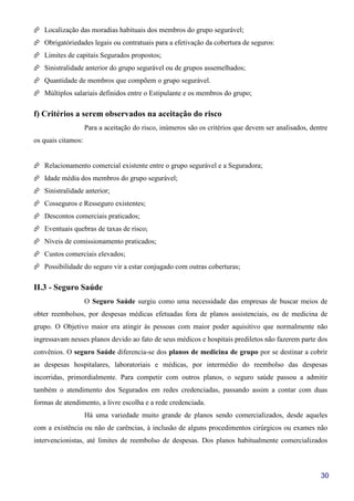 30
Localização das moradias habituais dos membros do grupo segurável;
Obrigatóriedades legais ou contratuais para a efetivação da cobertura de seguros:
Limites de capitais Segurados propostos;
Sinistralidade anterior do grupo segurável ou de grupos assemelhados;
Quantidade de membros que compõem o grupo segurável.
Múltiplos salariais definidos entre o Estipulante e os membros do grupo;
f) Critérios a serem observados na aceitação do risco
Para a aceitação do risco, inúmeros são os critérios que devem ser analisados, dentre
os quais citamos:
Relacionamento comercial existente entre o grupo segurável e a Seguradora;
Idade média dos membros do grupo segurável;
Sinistralidade anterior;
Cosseguros e Resseguro existentes;
Descontos comerciais praticados;
Eventuais quebras de taxas de risco;
Níveis de comissionamento praticados;
Custos comerciais elevados;
Possibilidade do seguro vir a estar conjugado com outras coberturas;
II.3 - Seguro Saúde
O Seguro Saúde surgiu como uma necessidade das empresas de buscar meios de
obter reembolsos, por despesas médicas efetuadas fora de planos assistenciais, ou de medicina de
grupo. O Objetivo maior era atingir às pessoas com maior poder aquisitivo que normalmente não
ingressavam nesses planos devido ao fato de seus médicos e hospitais prediletos não fazerem parte dos
convênios. O seguro Saúde diferencia-se dos planos de medicina de grupo por se destinar a cobrir
as despesas hospitalares, laboratoriais e médicas, por intermédio do reembolso das despesas
incorridas, primordialmente. Para competir com outros planos, o seguro saúde passou a admitir
também o atendimento dos Segurados em redes credenciadas, passando assim a contar com duas
formas de atendimento, a livre escolha e a rede credenciada.
Há uma variedade muito grande de planos sendo comercializados, desde aqueles
com a existência ou não de carências, à inclusão de alguns procedimentos cirúrgicos ou exames não
intervencionistas, até limites de reembolso de despesas. Dos planos habitualmente comercializados
 
