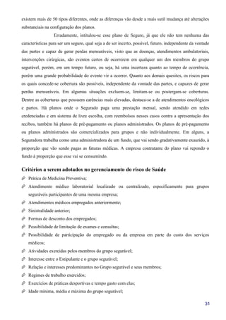 31
existem mais de 50 tipos diferentes, onde as diferenças vão desde a mais sutil mudança até alterações
substanciais na configuração dos planos.
Erradamente, intitulou-se esse plano de Seguro, já que ele não tem nenhuma das
características para ser um seguro, qual seja a de ser incerto, possível, futuro, independente da vontade
das partes e capaz de gerar perdas mensuráveis, visto que as doenças, atendimentos ambulatoriais,
intervenções cirúrgicas, são eventos certos de ocorrerem em qualquer um dos membros do grupo
segurável, porém, em um tempo futuro, ou seja, há uma incerteza quanto ao tempo de ocorrência,
porém uma grande probabilidade do evento vir a ocorrer. Quanto aos demais quesitos, os riscos para
os quais concede-se cobertura são possíveis, independente da vontade das partes, e capazes de gerar
perdas mensuráveis. Em algumas situações excluem-se, limitam-se ou postergam-se coberturas.
Dentre as coberturas que possuem carências mais elevadas, destaca-se a de atendimentos oncológicos
e partos. Há planos onde o Segurado paga uma prestação mensal, sendo atendido em redes
credenciadas e em sistema de livre escolha, com reembolsos nesses casos contra a apresentação dos
recibos, também há planos de pré-pagamento ou planos administrados. Os planos de pré-pagamento
ou planos administrados são comercializados para grupos e não individualmente. Em alguns, a
Seguradora trabalha como uma administradora de um fundo, que vai sendo gradativamente exaurido, à
proporção que vão sendo pagas as faturas médicas. A empresa contratante do plano vai repondo o
fundo à proporção que esse vai se consumindo.
Critérios a serem adotados no gerenciamento do risco de Saúde
Prática de Medicina Preventiva;
Atendimento médico laboratorial localizado ou centralizado, especificamente para grupos
seguráveis participantes de uma mesma empresa;
Atendimentos médicos empregados anteriormente;
Sinistralidade anterior;
Formas de desconto dos empregados;
Possibilidade de limitação de exames e consultas;
Possibilidade de participação do empregado ou da empresa em parte do custo dos serviços
médicos;
Atividades exercidas pelos membros do grupo segurável;
Interesse entre o Estipulante e o grupo segurável;
Relação e interesses predominantes no Grupo segurável e seus membros;
Regimes de trabalho exercidos;
Exercícios de práticas desportivas e tempo gasto com elas;
Idade mínima, média e máxima do grupo segurável;
 