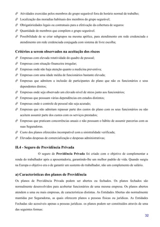 32
Atividades exercidas pelos membros do grupo segurável fora do horário normal de trabalho;
Localização das moradias habituais dos membros do grupo segurável;
Obrigatóriedades legais ou contratuais para a efetivação da cobertura de seguros:
Quantidade de membros que compõem o grupo segurável.
Possibilidade de se criar subgrupos na mesma apólice, para atendimento em rede credenciada e
atendimento em rede credenciada conjugada com sistema de livre escolha;
Critérios a serem observados na aceitação dos riscos
Empresas com elevada rotatividade do quadro de pessoal;
Empresas com situação financeira irregular;
Empresas onde não haja atenção quanto a medicina preventiva;
Empresas com uma idade média de funcionários bastante elevada;
Empresas que admitem a inclusão de participantes do plano que não os funcionários e seus
dependentes diretos;
Empresas onde seja observado um elevado nível de stress junto aos funcionários;
Empresas que possuam várias dependências em estados distintos;
Empresas onde o controle de pessoal não seja acurado;
Empresas que não admitam repassar parte dos custos do plano com os seus funcionários ou não
aceitem assumir parte dos custos com os serviços prestados;
Empresas que praticam concorrências anuais e não possuam o hábito de assumir parcerias com as
suas Seguradoras.
Custo dos planos oferecidos incompatível com a sinistralidade verificada;
Elevadas despesas de comercialização e despesas administrativas;
II.4 - Seguro de Previdência Privada
O seguro de Previdência Privada foi criado com o objetivo de complementar a
renda do trabalhador após a aposentadoria, garantindo-lhe um melhor padrão de vida. Quando surgiu
na Europa o objetivo era o de garantir um sustento do trabalhador, não um complemento de salário.
a) Características dos planos de Previdência
Os planos de Previdência Privada podem ser abertos ou fechados. Os planos fechados são
normalmente desenvolvidos para acobertar funcionários de uma mesma empresa. Os planos abertos
atendem a uma ou mais empresas, de características distintas. As Entidades Abertas são normalmente
mantidas por Seguradoras, as quais oferecem planos a pessoas físicas ou jurídicas. As Entidades
Fechadas são acessíveis apenas a pessoas jurídicas. os planos podem ser constituídos através de uma
das seguintes formas:
 