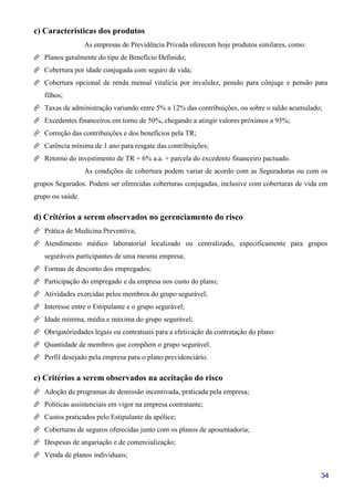 34
c) Características dos produtos
As empresas de Previdência Privada oferecem hoje produtos similares, como:
Planos geralmente do tipo de Benefício Definido;
Cobertura por idade conjugada com seguro de vida;
Cobertura opcional de renda mensal vitalícia por invalidez, pensão para cônjuge e pensão para
filhos;
Taxas de administração variando entre 5% a 12% das contribuições, ou sobre o saldo acumulado;
Excedentes financeiros em torno de 50%, chegando a atingir valores próximos a 95%;
Correção das contribuições e dos benefícios pela TR;
Carência mínima de 1 ano para resgate das contribuições;
Retorno do investimento de TR + 6% a.a. + parcela do excedente financeiro pactuado.
As condições de cobertura podem variar de acordo com as Seguradoras ou com os
grupos Segurados. Podem ser oferecidas coberturas conjugadas, inclusive com coberturas de vida em
grupo ou saúde.
d) Critérios a serem observados no gerenciamento do risco
Prática de Medicina Preventiva;
Atendimento médico laboratorial localizado ou centralizado, especificamente para grupos
seguráveis participantes de uma mesma empresa;
Formas de desconto dos empregados;
Participação do empregado e da empresa nos custo do plano;
Atividades exercidas pelos membros do grupo segurável;
Interesse entre o Estipulante e o grupo segurável;
Idade mínima, média e máxima do grupo segurável;
Obrigatóriedades legais ou contratuais para a efetivação da contratação do plano:
Quantidade de membros que compõem o grupo segurável.
Perfil desejado pela empresa para o plano previdenciário.
e) Critérios a serem observados na aceitação do risco
Adoção de programas de demissão incentivada, praticada pela empresa;
Políticas assistenciais em vigor na empresa contratante;
Custos praticados pelo Estipulante da apólice;
Coberturas de seguros oferecidas junto com os planos de aposentadoria;
Despesas de angariação e de comercialização;
Venda de planos individuais;
 