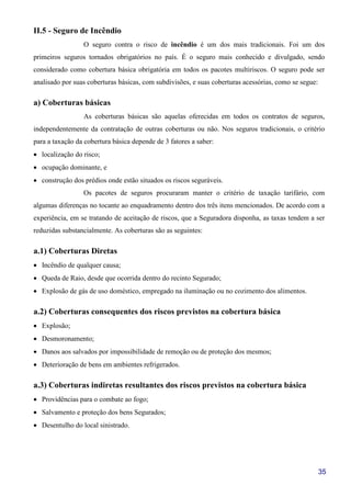 35
II.5 - Seguro de Incêndio
O seguro contra o risco de incêndio é um dos mais tradicionais. Foi um dos
primeiros seguros tornados obrigatórios no país. É o seguro mais conhecido e divulgado, sendo
considerado como cobertura básica obrigatória em todos os pacotes multiriscos. O seguro pode ser
analisado por suas coberturas básicas, com subdivisões, e suas coberturas acessórias, como se segue:
a) Coberturas básicas
As coberturas básicas são aquelas oferecidas em todos os contratos de seguros,
independentemente da contratação de outras coberturas ou não. Nos seguros tradicionais, o critério
para a taxação da cobertura básica depende de 3 fatores a saber:
• localização do risco;
• ocupação dominante, e
• construção dos prédios onde estão situados os riscos seguráveis.
Os pacotes de seguros procuraram manter o critério de taxação tarifário, com
algumas diferenças no tocante ao enquadramento dentro dos três itens mencionados. De acordo com a
experiência, em se tratando de aceitação de riscos, que a Seguradora disponha, as taxas tendem a ser
reduzidas substancialmente. As coberturas são as seguintes:
a.1) Coberturas Diretas
• Incêndio de qualquer causa;
• Queda de Raio, desde que ocorrida dentro do recinto Segurado;
• Explosão de gás de uso doméstico, empregado na iluminação ou no cozimento dos alimentos.
a.2) Coberturas consequentes dos riscos previstos na cobertura básica
• Explosão;
• Desmoronamento;
• Danos aos salvados por impossibilidade de remoção ou de proteção dos mesmos;
• Deterioração de bens em ambientes refrigerados.
a.3) Coberturas indiretas resultantes dos riscos previstos na cobertura básica
• Providências para o combate ao fogo;
• Salvamento e proteção dos bens Segurados;
• Desentulho do local sinistrado.
 
