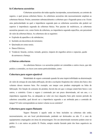 36
b) Coberturas acessórias
Coberturas acessórias são todas aquelas incorporadas, acessoriamente, ao contrato de
seguros, o qual possua cobertura básica. As coberturas acessórias não necessariamente ampliam as
coberturas básicas. Porém, aumentam substancialmente a cobertura que o Segurado passa a ter. Existe
uma particularidade na qual a importância segurada para as coberturas acessórias não poderá ser
superior à importância segurada da cobertura básica. Nos pacotes de multiriscos, as coberturas
acessórias passam a ter, como limite da cobertura, ou importância segurada específica, um percentual
do valor da cobertura básica. As coberturas são as seguintes:
• Explosão de aparelhos e de substâncias;
• Incêndio em decorrência de terremoto;
• Queimada em zonas rurais;
• Danos Elétricos;
• Vendaval, furacão, ciclone, tornado, granizo, impacto de engenhos aéreos e espaciais, queda
de aeronaves e fumaça.
c) Outras coberturas
As coberturas básicas e as acessórias podem ser estendidas a outros riscos, que não
prédios e conteúdos, ou riscos com outras particularidades, como:
Cobertura para seguro ajustável
Modalidade de seguro contratado quando há uma imprevisibilidade na determinação
do valor do estoque de uma dada edificação, devido a oscilações freqüentes dos valores dos bens e dos
volumes desses mesmos bens. Por exemplo, um tanque com produto empregado na linha de
fabricação. Em função do consumo do produto, haverá dia em que o estoque estará bem baixo e em
outros, o contrário. Como o seguro é contratado por um prazo determinado, até um ano, e a
importância segurada fixa, ou adequada ao valor em risco daqueles bens pelo mesmo período da
cobertura concedida, qual deverá ser a importância segurada a ser atribuída para o conteúdo do
tanque? O valor correspondente ao menor volume ou ao contrário?
Cobertura para seguro flutuante
Seguro flutuante é aquele onde os bens incluídos na cobertura não estão,
necessariamente, em um local pré-determinado, podendo ser deslocados ou não. É o caso de
equipamentos empregados em áreas de armazenagem. Em um determinado momento podem estar no
prédio A e em outros no prédio D. Porém, sempre estarão fazendo parte dos bens seguráveis na
apólice.
 