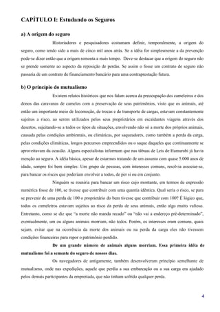 4
CAPÍTULO I: Estudando os Seguros
a) A origem do seguro
Historiadores e pesquisadores costumam definir, temporalmente, a origem do
seguro, como tendo sido a mais de cinco mil anos atrás. Se a idéia for simplesmente a da prevenção
pode-se dizer então que a origem remonta a mais tempo. Deve-se destacar que a origem do seguro não
se prende somente ao aspecto da reposição de perdas. Se assim o fosse um contrato de seguro não
passaria de um contrato de financiamento bancário para uma contraprestação futura.
b) O princípio do mutualismo
Existem relatos históricos que nos falam acerca da preocupação dos cameleiros e dos
donos das caravanas de camelos com a preservação de seus patrimônios, visto que os animais, até
então um importante meio de locomoção, de trocas e de transporte de cargas, estavam constantemente
sujeitos a risco, ao serem utilizados pelos seus proprietários em escaldantes viagens através dos
desertos, sujeitando-se a todos os tipos de situações, envolvendo não só a morte dos próprios animais,
causada pelas condições ambientais, ou climáticas, por saqueadores, como também a perda da carga,
pelas condições climáticas, longos percursos empreendidos ou o saque daqueles que continuamente se
aproveitavam da ocasião. Alguns especialistas informam que nas tábuas de Leis de Hamurabi já havia
menção ao seguro. A idéia básica, apesar de estarmos tratando de um assunto com quase 5.000 anos de
idade, sempre foi bem simples: Um grupo de pessoas, com interesses comuns, resolvia associar-se,
para bancar os riscos que poderiam envolver a todos, de per si ou em conjunto.
Ninguém se reuniria para bancar um risco cujo montante, em termos de expressão
numérica fosse de 100, se tivesse que contribuir com uma quantia idêntica. Qual seria o risco, se para
se prevenir de uma perda de 100 o proprietário do bem tivesse que contribuir com 100? É lógico que,
todos os cameleiros estavam sujeitos ao risco da perda de seus animais, então algo muito valioso.
Entretanto, como se diz que “a morte não manda recado” ou “não vai a endereço pré-determinado”,
eventualmente, um ou alguns animais morriam, não todos. Porém, os interesses eram comuns, quais
sejam, evitar que na ocorrência da morte dos animais ou na perda da carga eles não tivessem
condições financeiras para repor o patrimônio perdido.
De um grande número de animais alguns morriam. Essa primeira idéia de
mutualismo foi a semente do seguro de nossos dias.
Os navegadores de antigamente, também desenvolveram princípio semelhante de
mutualismo, onde nas expedições, aquele que perdia a sua embarcação ou a sua carga era ajudado
pelos demais participantes da empreitada, que não tinham sofrido qualquer perda.
 