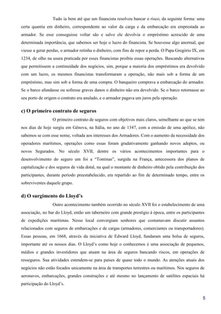 5
Tudo ia bem até que um financista resolveu bancar o risco, da seguinte forma: uma
certa quantia em dinheiro, correspondente ao valor da carga e da embarcação era emprestada ao
armador. Se esse conseguisse voltar são e salvo ele devolvia o empréstimo acrescido de uma
determinada importância, que sabemos ser hoje o lucro do financista. Se houvesse algo anormal, que
viesse a gerar perdas, o armador retinha o dinheiro, com fins de repor a perda. O Papa Gregório IX, em
1234, de olho na usura praticada por esses financistas proibiu essas operações. Buscando alternativas
que permitissem a continuidade dos negócios, sim, porque a maioria dos empréstimos era devolvido
com um lucro, os mesmos financistas transformaram a operação, não mais sob a forma de um
empréstimo, mas sim sob a forma de uma compra. O banqueiro comprava a embarcação do armador.
Se o barco afundasse ou sofresse graves danos o dinheiro não era devolvido. Se o barco retornasse ao
seu porto de origem o contrato era anulado, e o armador pagava um juros pela operação.
c) O primeiro contrato de seguros
O primeiro contrato de seguros com objetivos mais claros, semelhante ao que se tem
nos dias de hoje surgiu em Gênova, na Itália, no ano de 1347, com a emissão de uma apólice, não
sabemos se com esse nome, voltada aos interesses dos Armadores. Com o aumento da necessidade dos
operadores marítimos, operações como essas foram gradativamente ganhando novos adeptos, ou
novos Segurados. No século XVII, dentre os vários acontecimentos importantes para o
desenvolvimento do seguro um foi a “Tontinas”, surgida na França, antecessora dos planos de
capitalização e dos seguros de vida dotal, na qual o montante de dinheiro obtido pela contribuição dos
participantes, durante período preestabelecido, era repartido ao fim de determinado tempo, entre os
sobreviventes daquele grupo.
d) O surgimento do Lloyd’s
Outro acontecimento também ocorrido no século XVII foi o estabelecimento de uma
associação, no bar do Lloyd, então um taberneiro com grande prestígio à época, entre os participantes
de expedições marítimas. Nesse local convergiam senhores que costumavam discutir assuntos
relacionados com seguros de embarcações e de cargas (armadores, comerciantes ou transportadores).
Essas pessoas, em 1668, através da iniciativa de Edward Lloyd, fundaram uma bolsa de seguros,
importante até os nossos dias. O Lloyd’s como hoje o conhecemos é uma associação de pequenos,
médios e grandes investidores que atuam na área de seguros bancando riscos, em operações de
resseguros. Sua atividades estendem-se para países de quase todo o mundo. As atenções atuais dos
negócios não estão focados unicamente na área de transportes terrestres ou marítimos. Nos seguros de
aeronaves, embarcações, grandes construções e até mesmo no lançamento de satélites espaciais há
participação do Lloyd’s.
 