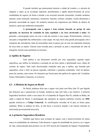 6
O grande incêndio que praticamente destruiu a cidade de Londres, e o advento da
máquina a vapor, já na revolução industrial, possibilitaram o rápido desenvolvimento de novas
modalidades de seguros, de forma a atender a um crescente mercado consumidor. Grandes acidentes
naturais, como tormentas, maremotos, terremotos, furacões, ciclones, tornados, vieram demonstrar a
premente necessidade do seguro. Os acidentes naturais são responsáveis por bilhões de dólares de
prejuízos, quase que totalmente assegurados.
A preocupação com o seguro é bem remota, baseada no perigo de uma
operação, na incerteza do resultado de uma expedição e no risco envolvendo a todos. No
princípio, a preocupação maior era com a vida dos animais e suas cargas. Posteriormente, voltou-se
essa para a integridade das embarcações e suas cargas. Ou seja, havia uma grande preocupação com o
transporte das mercadorias, fonte do intercâmbio entre os países, por ser esse um importante elemento
de troca entre as nações. Guerras eram travadas para a proteção ou para a manutenção de rotas de
transporte, fossem essas marítimas ou terrestres.
e) Apólice de Seguros
Uma apólice é um documento emitido por uma seguradora, segundo regras
específicas, que ratifica ou formaliza a aceitação de um bem sujeito a determinado risco, objeto do
contrato de seguro. Nela estão discriminadas condições para que a apólice seja honrada pela
seguradora, como o bem ou pessoa segurada, coberturas e garantias contratadas, valor do prêmio,
prazo do contrato, entre outras. Os elementos que fazem parte das apólices de seguros são: Condições
Gerais, Particulares e Especiais, se as houver.
I.2 - A História do Seguro no Brasil
No Brasil, podemos dizer que o seguro veio junto com Dom João VI, que fugindo
dos franceses que o guerreavam na Europa, instalou-se aqui com toda a sua comitiva. A primeira
Seguradora brasileira criada a essa época foi a Companhia de Seguros Boa Fé, sediada na Bahia, até
então a capital do Brasil. A promulgação das operações de seguros marítimos ocorreu em 1850,
quando instituiu-se o Código Comercial. As modificações ocorridas de lá para cá foram quase
nenhuma. Muito se poderia ter feito, se não fosse a excessiva atuação e até mesmo restrição ou
intervenção governamental nesta área.
a) A primeira Seguradora Brasileira
Também aqui houve uma evolução do seguro, com o desenvolvimento de outros
ramos ou modalidades de coberturas. Cabe destacar o seguro de mortalidade de escravos, ou o seguro
de vida, comercializado pela primeira vez em 1855 através da Companhia de Seguros Tranqüilidade,
 