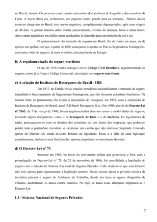 7
no Rio de Janeiro. Os escravos eram o maior patrimônio dos Senhores de Engenho e dos membros da
Corte. A morte deles era, certamente, um prejuízo muito grande para os senhores . Muitos desses
escravos chegavam ao Brasil, nos navios negreiros, completamente depauperados, após uma viagem
de 40 dias. A grande maioria deles morria precocemente, vítimas de doenças, fome e maus tratos.
Após serem adquiridos em leilões eram conduzidos às fazendas para um trabalho de sol a sol.
O aprimoramento do mercado de seguros no Brasil, foi de vento em popa, ou de
apólice em apólice, até que, a partir de 1860 começaram a aportar ao País as Seguradoras Estrangeiras,
com outra visão de seguros, já mais evoluído, principalmente na Europa.
b) A regulamentação do seguro marítimo
O ano de 1916 trouxe consigo o novo Código Civil Brasileiro, regulamentando os
seguros, como já o fizera o Código Comercial, em relação aos seguros marítimos.
c) A criação do Instituto de Resseguros do Brasil - IRB
Em 1937, no Estado Novo, reações xenófobas nacionalizaram o mercado de seguro,
impedindo o funcionamento de Seguradoras Estrangeiras, que não tivessem acionistas brasileiros. Na
mesma linha de pensamento, foi criado o monopólio do resseguro, em 1939, com a instituição do
Instituto de Resseguros do Brasil, atual IRB Brasil Resseguros S.A.. Em 1940, através do Decreto-Lei
nº 2063, de 7 de março de 1940, foram regulamentados diversos ramos e modalidades de seguros,
tornando alguns obrigatórios, como o de transporte de bens e o de incêndio. Os legisladores de
então, preocupavam-se com os direitos dos acionistas ou dos donos das empresas, que poderiam
perder todo o patrimônio investido se ocorresse um evento que não estivesse Segurado. Contudo,
apesar do Decreto-Lei, ainda existiam brechas na legislação. Essas e a falta de uma legislação
complementar, atrelada a uma fiscalização rigorosa, impediram o crescimento do setor.
d) O Decreto-Lei nº 73
Somente em 1966, no início do movimento militar que governava o País, com a
promulgação do Decreto-Lei n° 73, de 21 de novembro de 1966, foi consolidada a legislação do
seguro com a criação do Sistema Nacional de Seguros Privados. Cabe destacar-se que esse Decreto
não veio apenas para regulamentar a legislação anterior. Nessa mesma época o governo retirava da
iniciativa privada o seguro de Acidentes do Trabalho, dando em troca o seguro obrigatório de
veículos, acobertando os danos contra terceiros. No bojo de todas essas alterações implantou-se o
Decreto-Lei.
I.3 - Sistema Nacional de Seguros Privados
 