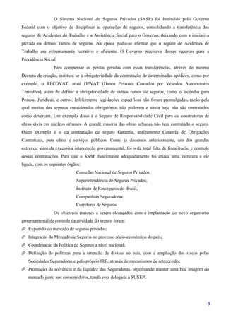 8
O Sistema Nacional de Seguros Privados (SNSP) foi Instituído pelo Governo
Federal com o objetivo de disciplinar as operações de seguros, consolidando a transferência dos
seguros de Acidentes do Trabalho e a Assistência Social para o Governo, deixando com a iniciativa
privada os demais ramos de seguros. Na época podia-se afirmar que o seguro de Acidentes de
Trabalho era extremamente lucrativo e eficiente. O Governo precisava desses recursos para a
Previdência Social.
Para compensar as perdas geradas com essas transferências, através do mesmo
Decreto de criação, instituiu-se a obrigatoriedade da contratação de determinadas apólices, como por
exemplo, o RECOVAT, atual DPVAT (Danos Pessoais Causados por Veículos Automotores
Terrestres), além de definir a obrigatoriedade de outros ramos de seguros, como o Incêndio para
Pessoas Jurídicas, e outros. Infelizmente legislações específicas não foram promulgadas, razão pela
qual muitos dos seguros considerados obrigatórios não puderam e ainda hoje não são contratados
como deveriam. Um exemplo disso é o Seguro de Responsabilidade Civil para os construtores de
obras civis em núcleos urbanos. A grande maioria das obras urbanas não tem contratado o seguro.
Outro exemplo é o da contratação de seguro Garantia, antigamente Garantia de Obrigações
Contratuais, para obras e serviços públicos. Como já dissemos anteriormente, um dos grandes
entraves, além da excessiva intervenção governamental, foi o da total falta de fiscalização e controle
dessas contratações. Para que o SNSP funcionasse adequadamente foi criada uma estrutura e ele
ligada, com os seguintes órgãos:
Conselho Nacional de Seguros Privados;
Superintendência de Seguros Privados;
Instituto de Resseguros do Brasil;
Companhias Seguradoras;
Corretores de Seguros.
Os objetivos maiores a serem alcançados com a implantação do novo organismo
governamental de controle da atividade do seguro foram:
Expansão do mercado de seguros privados;
Integração do Mercado de Seguros no processo sócio-econômico do país;
Coordenação da Política de Seguros a nível nacional;
Definição de políticas para a retenção de divisas no país, com a ampliação dos riscos pelas
Sociedades Seguradoras e pelo próprio IRB, através de mecanismos de retrocessão;
Promoção da solvência e da liquidez das Seguradoras, objetivando manter uma boa imagem do
mercado junto aos consumidores, tarefa essa delegada à SUSEP.
 
