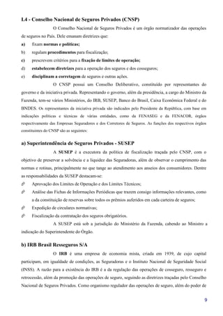 9
I.4 - Conselho Nacional de Seguros Privados (CNSP)
O Conselho Nacional de Seguros Privados é um órgão normatizador das operações
de seguros no País. Dele emanam diretrizes que:
a) fixam normas e políticas;
b) regulam procedimentos para fiscalização;
c) prescrevem critérios para a fixação de limites de operação;
d) estabelecem diretrizes para a operação dos seguros e dos cosseguros;
e) disciplinam a corretagem de seguros e outras ações.
O CNSP possui um Conselho Deliberativo, constituído por representantes do
governo e da iniciativa privada. Representando o governo, além da presidência, a cargo do Ministro da
Fazenda, tem-se vários Ministérios, do IRB, SUSEP, Banco do Brasil, Caixa Econômica Federal e do
BNDES. Os representantes da iniciativa privada são indicados pelo Presidente da República, com base em
indicações políticas e técnicas de várias entidades, como da FENASEG e da FENACOR, órgãos
respectivamente das Empresas Seguradores e dos Corretores de Seguros. As funções dos respectivos órgãos
constituintes do CNSP são as seguintes:
a) Superintendência de Seguros Privados - SUSEP
A SUSEP é a executora da política de fiscalização traçada pelo CNSP, com o
objetivo de preservar a solvência e a liquidez das Seguradoras, além de observar o cumprimento das
normas e rotinas, principalmente no que tange ao atendimento aos anseios dos consumidores. Dentre
as responsabilidades da SUSEP destacam-se:
Aprovação dos Limites de Operação e dos Limites Técnicos;
Análise das Fichas de Informações Periódicas que trazem consigo informações relevantes, como
a da constituição de reservas sobre todos os prêmios auferidos em cada carteira de seguros;
Expedição de circulares normativas;
Fiscalização da contratação dos seguros obrigatórios.
A SUSEP está sob a jurisdição do Ministério da Fazenda, cabendo ao Ministro a
indicação do Superintendente do Órgão.
b) IRB Brasil Resseguros S/A
O IRB é uma empresa de economia mista, criada em 1939, de cujo capital
participam, em igualdade de condições, as Seguradoras e o Instituto Nacional de Seguridade Social
(INSS). A razão para a existência do IRB é a da regulação das operações de cosseguro, resseguro e
retrocessão, além da promoção das operações de seguro, seguindo as diretrizes traçadas pelo Conselho
Nacional de Seguros Privados. Como organismo regulador das operações de seguro, além do poder de
 