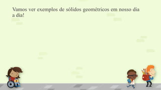 Vamos ver exemplos de sólidos geométricos em nosso dia
a dia!
 