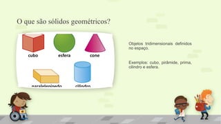 O que são sólidos geométricos?
Objetos tridimensionais definidos
no espaço.
Exemplos: cubo, pirâmide, prima,
cilindro e esfera.
 