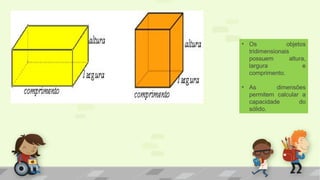 • Os objetos
tridimensionais
possuem altura,
largura e
comprimento.
• As dimensões
permitem calcular a
capacidade do
sólido.
 