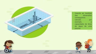• Usando as medidas
das dimensões
conseguimos
calcular, por
exemplo, a
capacidade de litros
de água de uma
piscina.
 