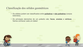 Classificação dos sólidos geométricos
• Legenda
• Os sólidos podem ser classificados entre poliedros e não poliedros (corpos
redondos).
• Os principais elementos de um poliedro são: faces, arestas e vértices.
Vamos conhecer cada um deles!
 