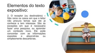Elementos do texto
expositivo:
2. O receptor (ou destinatário) –
São raros os casos em que o leitor
não procura temas que ele já
conhece e tem interesse. São as
exceções em que é necessário
fazer uma pesquisa, ou aprender
um conteúdo novo. Ele pode
concordar com as informações
expostas e absorvê-las ou
simplesmente descartá-las.
10
 