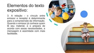 Elementos do texto
expositivo:
3. A relação - o vínculo entre
emissor e receptor é determinante
para a compreensão da informação.
Quando o emissor já conhece quem
lê seu material, e o prepara de
acordo com essas necessidades, a
mensagem é assimilada com mais
facilidade.
11
 
