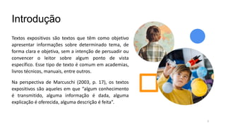 Introdução
Textos expositivos são textos que têm como objetivo
apresentar informações sobre determinado tema, de
forma clara e objetiva, sem a intenção de persuadir ou
convencer o leitor sobre algum ponto de vista
específico. Esse tipo de texto é comum em academias,
livros técnicos, manuais, entre outros.
Na perspectiva de Marcuschi (2003, p. 17), os textos
expositivos são aqueles em que “algum conhecimento
é transmitido, alguma informação é dada, alguma
explicação é oferecida, alguma descrição é feita”.
3
 