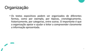 Organização
6
• Os textos expositivos podem ser organizados de diferentes
formas, como por exemplo, por tópicos, cronologicamente,
historicamente, por categorias, entre outras. O importante é que
a organização apoiar e ajudar o leitor a compreender claramente
a informação apresentada.
 