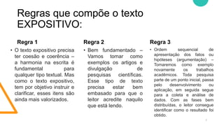 Regras que compõe o texto
EXPOSITIVO:
Regra 1
• O texto expositivo precisa
ter coesão e coerência –
a harmonia na escrita é
fundamental para
qualquer tipo textual. Mas
como o texto expositivo,
tem por objetivo instruir e
clarificar, esses itens são
ainda mais valorizados.
• Bem fundamentado –
Vamos tomar como
exemplos os artigos e
divulgação de
pesquisas científicas.
Esse tipo de texto
precisa estar bem
embasado para que o
leitor acredite naquilo
que está lendo.
Regra 3
• Ordem sequencial de
apresentação dos fatos ou
hipóteses (argumentação) –
Tomaremos como exemplo
novamente os trabalhos
acadêmicos. Toda pesquisa
parte de um ponto inicial, passa
pelo desenvolvimento ou
aplicação, em seguida segue
para a coleta e análise de
dados. Com as fases bem
distribuídas, o leitor consegue
identificar como o resultado foi
obtido.
7
Regra 2
 