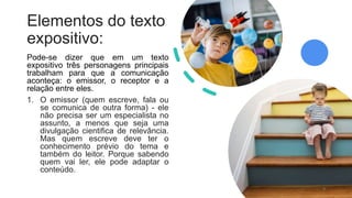 Elementos do texto
expositivo:
Pode-se dizer que em um texto
expositivo três personagens principais
trabalham para que a comunicação
aconteça: o emissor, o receptor e a
relação entre eles.
1. O emissor (quem escreve, fala ou
se comunica de outra forma) - ele
não precisa ser um especialista no
assunto, a menos que seja uma
divulgação cientifica de relevância.
Mas quem escreve deve ter o
conhecimento prévio do tema e
também do leitor. Porque sabendo
quem vai ler, ele pode adaptar o
conteúdo.
9
 
