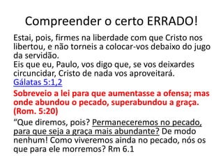 Compreender o certo ERRADO!
Estai, pois, firmes na liberdade com que Cristo nos
libertou, e não torneis a colocar-vos debaixo do jugo
da servidão.
Eis que eu, Paulo, vos digo que, se vos deixardes
circuncidar, Cristo de nada vos aproveitará.
Gálatas 5:1,2
Sobreveio a lei para que aumentasse a ofensa; mas
onde abundou o pecado, superabundou a graça.
(Rom. 5:20)
“Que diremos, pois? Permaneceremos no pecado,
para que seja a graça mais abundante? De modo
nenhum! Como viveremos ainda no pecado, nós os
que para ele morremos? Rm 6.1
 