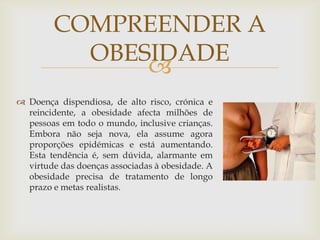 COMPREENDER A
          OBESIDADE
              
 Doença dispendiosa, de alto risco, crónica e
  reincidente, a obesidade afecta milhões de
  pessoas em todo o mundo, inclusive crianças.
  Embora não seja nova, ela assume agora
  proporções epidémicas e está aumentando.
  Esta tendência é, sem dúvida, alarmante em
  virtude das doenças associadas à obesidade. A
  obesidade precisa de tratamento de longo
  prazo e metas realistas.
 