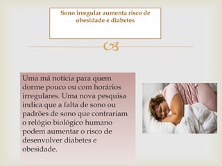 Sono irregular aumenta risco de
               obesidade e diabetes



                        
Uma má notícia para quem
dorme pouco ou com horários
irregulares. Uma nova pesquisa
indica que a falta de sono ou
padrões de sono que contrariam
o relógio biológico humano
podem aumentar o risco de
desenvolver diabetes e
obesidade.
 