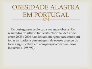 OBESIDADE ALASTRA
    EM PORTUGAL
                        
  Os portugueses estão cada vez mais obesos. Os
resultados do último Inquérito Nacional de Saúde,
entre 2005 e 2006 não deixam margem para erros: em
todas as idades a percentagem de obesos cresceu de
forma significativa em comparação com o anterior
inquérito (1998/99).
 