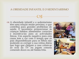 A OBESIDADE INFANTIL E O SEDENTARISMO

                           
 A obesidade infantil e o sedentarismo
  têm uma relação muito próxima, o que
  contribui para grandes problemas de
  saúde. É necessário proporcionar às
  crianças hábitos alimentares correctos
  e incentiva-las para as actividades
  físicas. Um aspecto negativo para esta
  causa tem a ver com o tempo que os
  pais disponibilizam para os filhos não
  podendo os corrigir a sua rotina diária
  que logo que chegam a casa colam-se
  ao ecrã da TV ou jogam consola
  comendo doces ou até batata frita.
 
