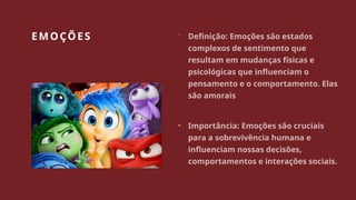EMOÇÕES  Definição: Emoções são estados
complexos de sentimento que
resultam em mudanças físicas e
psicológicas que influenciam o
pensamento e o comportamento. Elas
são amorais
• Importância: Emoções são cruciais
para a sobrevivência humana e
influenciam nossas decisões,
comportamentos e interações sociais.
 
