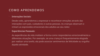 COMO APRENDEMOS
 Interações Sociais:
 Desde cedo, aprendemos a expressar e reconhecer emoções através das
interações com pais, cuidadores e outras pessoas. As crianças observam e
imitam as expressões emocionais dos adultos ao seu redor.
 Experiências Pessoais:
 As experiências de vida moldam a forma como respondemos emocionalmente a
diferentes situações. Por exemplo, se uma criança é frequentemente elogiada
por realizar uma tarefa, ela pode associar sentimentos de felicidade ou orgulho
àquela atividade.
 