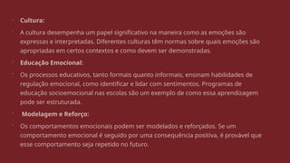  Cultura:
 A cultura desempenha um papel significativo na maneira como as emoções são
expressas e interpretadas. Diferentes culturas têm normas sobre quais emoções são
apropriadas em certos contextos e como devem ser demonstradas.
 Educação Emocional:
 Os processos educativos, tanto formais quanto informais, ensinam habilidades de
regulação emocional, como identificar e lidar com sentimentos. Programas de
educação socioemocional nas escolas são um exemplo de como essa aprendizagem
pode ser estruturada.
 Modelagem e Reforço:
 Os comportamentos emocionais podem ser modelados e reforçados. Se um
comportamento emocional é seguido por uma consequência positiva, é provável que
esse comportamento seja repetido no futuro.
 