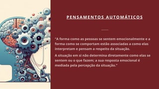 P E N S A M E N TO S A U TO M ÁT I CO S
“A forma como as pessoas se sentem emocionalmente e a
forma como se comportam estão associadas a como elas
interpretam e pensam a respeito da situação.
A situação em si não determina diretamente como elas se
sentem ou o que fazem; a sua resposta emocional é
mediada pela percepção da situação.”
 