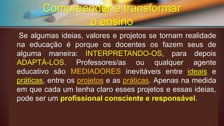 Compreender e transformar o ensinoSealgumasideias,valoreseprojetossetornamrealidadenaeducaçãoéporqueosdocentesosfazemseusdealgumamaneira:INTERPRETANDO-OS,paradepoisADAPTÁ-LOS.Professores/asouqualqueragenteeducativosãoMEDIADORESinevitáveisentreideiasepráticas,entreosprojetoseaspráticas. Apenas na medida em que cada um tenha claro esses projetos e essas ideias, pode ser um profissional consciente e responsável.  