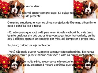 O dono da loja respondeu: - Não, você não vai querer comprar esse. Se quiser realmente ficar com ele, eu lhe dou de presente. O menino emudeceu e, com os olhos marejados de lágrimas, olhou firme para o dono da loja e falou: - Eu não quero que você o dê para mim. Aquele cachorrinho vale tanto quanto qualquer um dos outros e eu vou pagar tudo. Na verdade, eu lhe dou 3 dólares agora e 50 centavos por mês, até completar o preço total. Surpreso, o dono da loja contestou: - Você não pode querer realmente comprar este cachorrinho. Ele nunca vai poder correr, pular e brincar com você e com os outros cachorrinhos. O menino ficou muito sério, acocorou-se e levantou lentamente a perna esquerda da calça, deixando à mostra a prótese que usava para andar...   