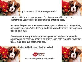 Olhou bem para o dono da loja e respondeu: - Veja... não tenho uma perna... Eu não corro muito bem e o cachorrinho vai precisar de alguém que entenda  isso. Às vezes desprezamos as pessoas com que convivemos todos os dias, por causa dos seus "defeitos", quando na verdade somos tão iguais ou pior do que elas. Desconsideramos que essas mesmas pessoas precisam apenas de alguém que as compreendam e as amem, não pelo que elas poderiam fazer, mas pelo que realmente são. Amar a todos é difícil, mas não impossível. www.mensagensvirtuais.com.br 