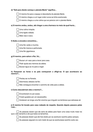 d) "Dali para diante começa o planeta Marte" significa...

        O menino foi para o espaço à descoberta do planeta Marte.
        O menino chegou a um lugar onde nunca se tinha aventurado.
        O menino chegou a uma colina que se parecia com o planeta Marte.

e) O menino andou, andou, até chegar a uma charneca no meio da qual havia...

        Uma colina inóspita.
        Uma tigela voltada.
        Mato raso e seco.

f) Subiu a encosta e encontrou...

        Uma flor caída e murcha.
        Uma flor branca e perfumada.
        Uma flor gigantesca.

g) O menino, para salvar a flor, foi...

        Buscar um vaso para a levar para casa.
        Pedir ajuda aos meninos da aldeia.
        Buscar água ao rio para a regar.

h) Passaram as horas e os pais começaram a afligir-se. O que acontecera ao
menino?...

        Perdeu-se na floresta.
        Adormeceu debaixo da flor.
        Não conseguia encontrar o caminho de volta para a aldeia.

i) Como descobriram eles o menino?...

        Encontraram-no por acaso.
        Foram guiados por um escaravelho.
        Avistaram ao longe uma flor enorme que ninguém se lembrava que estivesse ali.

j) O menino foi levado para casa rodeado de respeito. Quando depois passava pelas
ruas...

        As pessoas diziam que ele saíra da aldeia para fazer uma coisa muito maior do
que o seu tamanho e de que todos os tamanhos.
        As pessoas diziam que ele fora doido por se aventurar sozinho pelos campos.
        As pessoas seguiam-no com medo de que se aventurasse sozinho outra vez.
 