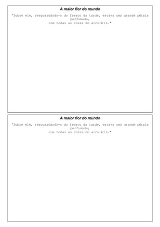 A maior flor do mundo
"Sobre ele, resguardando-o do fresco da tarde, estava uma grande pétala
                              perfumada,
                   com todas as cores do arco-íris."




                         A maior flor do mundo
"Sobre ele, resguardando-o do fresco da tarde, estava uma grande pétala
                              perfumada,
                   com todas as cores do arco-íris."
 
