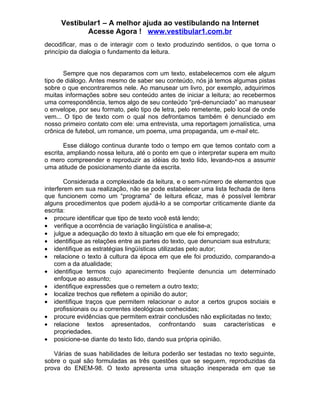 Vestibular1 – A melhor ajuda ao vestibulando na Internet
            Acesse Agora ! www.vestibular1.com.br
decodificar, mas o de interagir com o texto produzindo sentidos, o que torna o
princípio da dialogia o fundamento da leitura.


       Sempre que nos deparamos com um texto, estabelecemos com ele algum
tipo de diálogo. Antes mesmo de saber seu conteúdo, nós já temos algumas pistas
sobre o que encontraremos nele. Ao manusear um livro, por exemplo, adquirimos
muitas informações sobre seu conteúdo antes de iniciar a leitura; ao recebermos
uma correspondência, temos algo de seu conteúdo “pré-denunciado” ao manusear
o envelope, por seu formato, pelo tipo de letra, pelo remetente, pelo local de onde
vem... O tipo de texto com o qual nos defrontamos também é denunciado em
nosso primeiro contato com ele: uma entrevista, uma reportagem jornalística, uma
crônica de futebol, um romance, um poema, uma propaganda, um e-mail etc.

       Esse diálogo continua durante todo o tempo em que temos contato com a
escrita, ampliando nossa leitura, até o ponto em que o interpretar supera em muito
o mero compreender e reproduzir as idéias do texto lido, levando-nos a assumir
uma atitude de posicionamento diante da escrita.

        Considerada a complexidade da leitura, e o sem-número de elementos que
interferem em sua realização, não se pode estabelecer uma lista fechada de itens
que funcionem como um “programa” de leitura eficaz, mas é possível lembrar
alguns procedimentos que podem ajudá-lo a se comportar criticamente diante da
escrita:
• procure identificar que tipo de texto você está lendo;
• verifique a ocorrência de variação lingüística e analise-a;
• julgue a adequação do texto à situação em que ele foi empregado;
• identifique as relações entre as partes do texto, que denunciam sua estrutura;
• identifique as estratégias lingüísticas utilizadas pelo autor;
• relacione o texto à cultura da época em que ele foi produzido, comparando-a
    com a da atualidade;
• identifique termos cujo aparecimento freqüente denuncia um determinado
    enfoque ao assunto;
• identifique expressões que o remetem a outro texto;
• localize trechos que refletem a opinião do autor;
• identifique traços que permitem relacionar o autor a certos grupos sociais e
    profissionais ou a correntes ideológicas conhecidas;
• procure evidências que permitem extrair conclusões não explicitadas no texto;
• relacione textos apresentados, confrontando suas características e
    propriedades.
• posicione-se diante do texto lido, dando sua própria opinião.

   Várias de suas habilidades de leitura poderão ser testadas no texto seguinte,
sobre o qual são formuladas as três questões que se seguem, reproduzidas da
prova do ENEM-98. O texto apresenta uma situação inesperada em que se
 