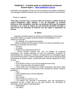 Vestibular1 – A melhor ajuda ao vestibulando na Internet
            Acesse Agora ! www.vestibular1.com.br
confrontam uma linguagem formal, que não se espera de um jogador de futebol, e
uma linguagem bastante coloquial, que é o que se espera dele em uma entrevista.


   O texto é o seguinte:

“Para falar e escrever bem, é preciso, além de conhecer o padrão formal da
Língua Portuguesa, saber adequar o uso da linguagem ao contexto
discursivo. Para exemplificar este fato, seu professor de Língua Portuguesa
convida-o a ler o texto Aí, Galera, de Luís Fernando Veríssimo. No texto, o
autor brinca com situações de discurso oral que fogem à expectativa do
ouvinte.

                                  Aí, Galera

     Jogadores de futebol podem ser vítimas de estereotipação. Por exemplo,
você pode imaginar um jogador de futebol dizendo “estereotipação”? E, no
entanto, por que não?
     — Aí, campeão. Uma palavrinha pra galera.
     —Minha saudação aos aficionados do clube e aos demais esportistas, aqui
presentes ou no recesso dos seus lares.
     — Como é?
     — Aí, galera.
     — Quais são as instruções do técnico?
      — Nosso treinador vaticinou que, com um trabalho de contenção
coordenada, com energia otimizada, na zona de preparação, aumentam as
probabilidades de, recuperado o esférico, concatenarmos um contragolpe agudo
com parcimônia de meios e extrema objetividade, valendo-nos da desestruturação
momentânea do sistema oposto, surpreendido pela reversão inesperada do fluxo
da ação.
     — Ahn?
     — É pra dividir no meio e ir pra cima pra pegá eles sem calça.
     — Certo. Você quer dizer mais alguma coisa?
     — Posso dirigir uma mensagem de caráter sentimental, algo banal, talvez
mesmo previsível e piegas, a uma pessoa à qual sou ligado por razões, inclusive,
genéticas?
     — Pode.
     — Uma saudação para a minha progenitora.
     — Como é?
     — Alô, mamãe!
     — Estou vendo que você é um, um...
     — Um jogador que confunde o entrevistador, pois não corresponde à
expectativa de que o atleta seja um ser algo primitivo com dificuldade de
expressão e assim sabota a estereotipação?
     — Estereoquê?
     — Um chato?
 