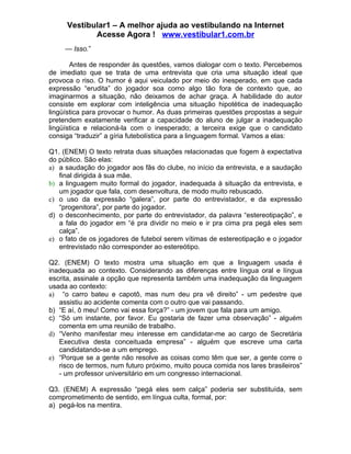Vestibular1 – A melhor ajuda ao vestibulando na Internet
            Acesse Agora ! www.vestibular1.com.br
     — Isso.”

       Antes de responder às questões, vamos dialogar com o texto. Percebemos
de imediato que se trata de uma entrevista que cria uma situação ideal que
provoca o riso. O humor é aqui veiculado por meio do inesperado, em que cada
expressão “erudita” do jogador soa como algo tão fora de contexto que, ao
imaginarmos a situação, não deixamos de achar graça. A habilidade do autor
consiste em explorar com inteligência uma situação hipotética de inadequação
lingüística para provocar o humor. As duas primeiras questões propostas a seguir
pretendem exatamente verificar a capacidade do aluno de julgar a inadequação
lingüística e relacioná-la com o inesperado; a terceira exige que o candidato
consiga “traduzir” a gíria futebolística para a linguagem formal. Vamos a elas:

Q1. (ENEM) O texto retrata duas situações relacionadas que fogem à expectativa
do público. São elas:
a) a saudação do jogador aos fãs do clube, no início da entrevista, e a saudação
   final dirigida à sua mãe.
b) a linguagem muito formal do jogador, inadequada à situação da entrevista, e
   um jogador que fala, com desenvoltura, de modo muito rebuscado.
c) o uso da expressão “galera”, por parte do entrevistador, e da expressão
   “progenitora”, por parte do jogador.
d) o desconhecimento, por parte do entrevistador, da palavra “estereotipação”, e
   a fala do jogador em “é pra dividir no meio e ir pra cima pra pegá eles sem
   calça”.
e) o fato de os jogadores de futebol serem vítimas de estereotipação e o jogador
   entrevistado não corresponder ao estereótipo.

Q2. (ENEM) O texto mostra uma situação em que a linguagem usada é
inadequada ao contexto. Considerando as diferenças entre língua oral e língua
escrita, assinale a opção que representa também uma inadequação da linguagem
usada ao contexto:
a) “o carro bateu e capotô, mas num deu pra vê direito” - um pedestre que
   assistiu ao acidente comenta com o outro que vai passando.
b) “E aí, ô meu! Como vai essa força?” - um jovem que fala para um amigo.
c) “Só um instante, por favor. Eu gostaria de fazer uma observação” - alguém
   comenta em uma reunião de trabalho.
d) “Venho manifestar meu interesse em candidatar-me ao cargo de Secretária
   Executiva desta conceituada empresa” - alguém que escreve uma carta
   candidatando-se a um emprego.
e) “Porque se a gente não resolve as coisas como têm que ser, a gente corre o
   risco de termos, num futuro próximo, muito pouca comida nos lares brasileiros”
   - um professor universitário em um congresso internacional.

Q3. (ENEM) A expressão “pegá eles sem calça” poderia ser substituída, sem
comprometimento de sentido, em língua culta, formal, por:
a) pegá-los na mentira.
 